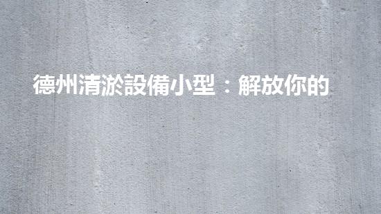 德州清淤設備小型：解放你的管道煩惱！